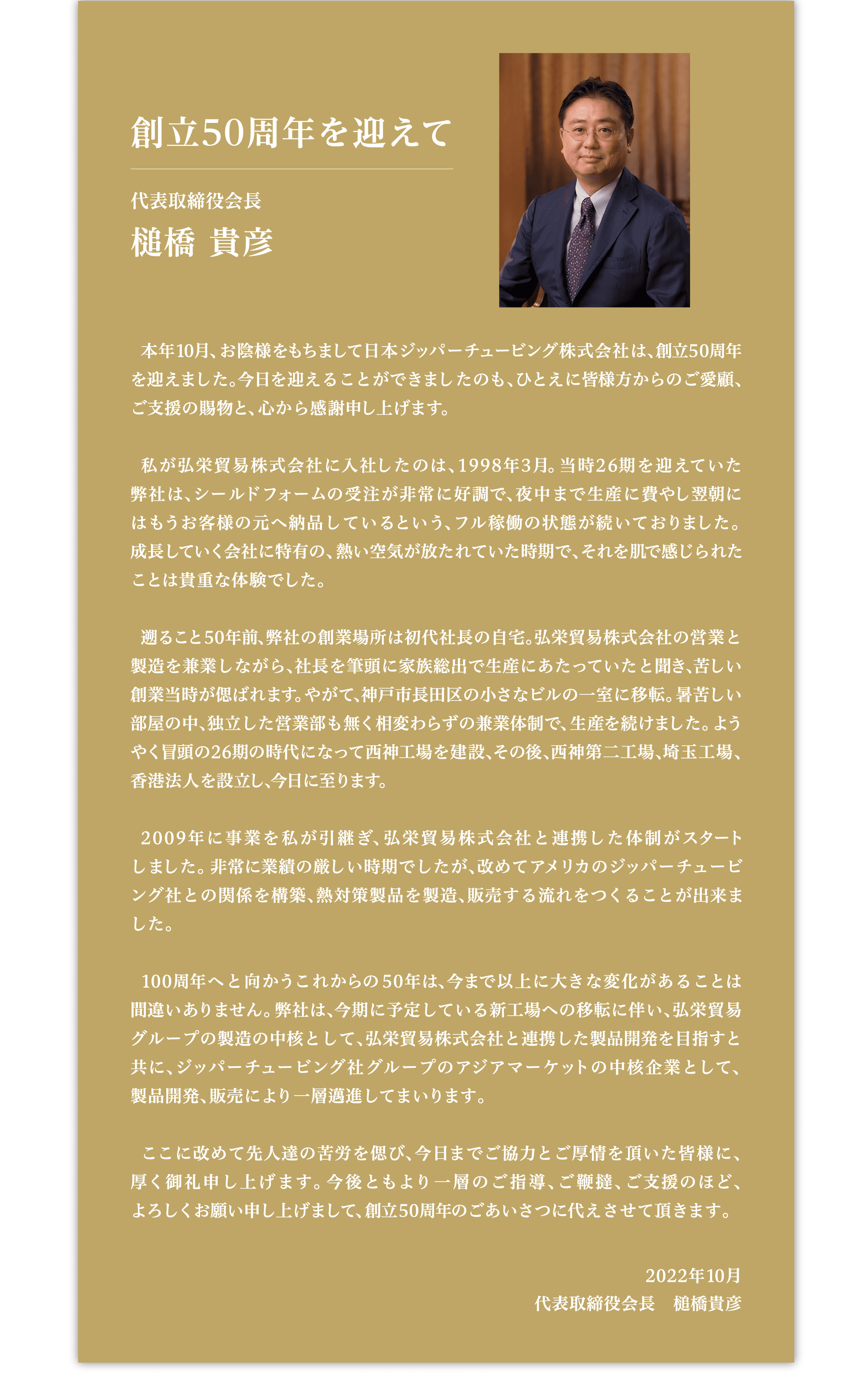 創立50周年を迎えて 代表取締役会長 槌橋 貴彦 本年10月、お陰様をもちまして日本ジッパーチュービング株式会社は、創立50周年を迎えました。今日を迎えることができましたのも、ひとえに皆様方からのご愛顧、ご支援の賜物と、心から感謝申し上げます。私が弘栄貿易株式会社に入社したのは、1998年3月。当時26期を迎えていた弊社は、シールドフォームの受注が非常に好調で、夜中まで生産に費やし翌朝にはもうお客様の元へ納品しているという、フル稼働の状態が続いておりました。成長していく会社に特集の、熱い空気が放たれていた時期で、それを肌で感じられたことは貴重な体験でした。遡ること50年前、弊社の創業場所は初代社長の自宅。弘栄貿易株式会社の営業と製造を兼業しながら、社長を筆頭に家族総出で生産にあたっていたと聞き、苦しい創業当時が偲ばれます。やがて、神戸市長田区の小さなビルの一室に移転。暑苦しい部屋の中、独立した営業部も無く相変わらずの兼業体制で、生産を続けました。ようやく冒頭の26期の時代になって西神工場を建設、その後、西神第二工場、埼玉工場、香港法人を設立し、今日に至ります。2009年に事業を私が引継ぎ、弘栄貿易株式会社と連携した体制がスタートしました。非常に業績の厳しい時期でしたが、改めてアメリカのジッパーチュービング社との関係を構築、熱対策製品を製造、販売する流れをつくることが出来ました。100周年へと向かうこれからの50年は、今まで以上に大きな変化があることは間違いありません。弊社は、今期に予定している新工場への移転に伴い、弘栄貿易グループの製造の中核として、弘栄貿易株式会社と連携した製品開発を目指すと共に、ジッパーチュービング社グループのアジアマーケットの中核企業として、製品開発、販売により一層邁進してまいります。ここに改めて先人達の苦労を偲び、今日までご協力とご厚情を頂いた皆様に、厚く御礼申し上げます。今後ともより一層のご指導、ご鞭撻、ご支援のほど、よろしくお願い申し上げまして、創立50周年のごあいさつに代えさせて頂きます。2022年10月 代表取締役会長 槌橋 貴彦