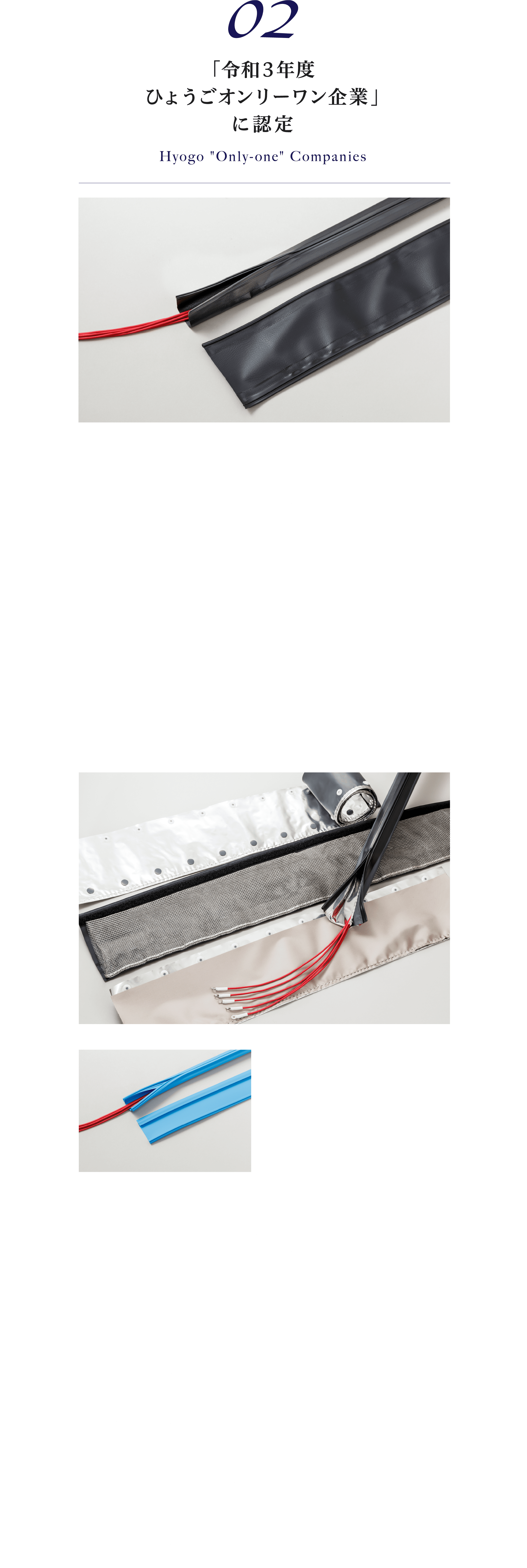 02 「令和3年度ひょうごオンリーワン企業」に認定 長尺嵌合を可能にした業界のスタンダード「ジッパーチューブ」「ジッパーチューブ」は、弊社が大切に育んできた商品であり、ブランドです。この商品の魅力は、主に以下の3点が挙げられます。1.配線後、結束が可能な“後付けチューブ”であること。2.多種の商品ラインナップを取り揃えており、“ジッパー”、“ホック”、“マジック”からの嵌合選択ができる。また、黒、グレーなどの製品色の選択も可能であり、シールドに注目すると、アルミ、導電布、金属メッシュなどお客様が使用される条件に合わせた商品群を構成していること。3.カスタム性にも優れ、配線での困り事から、機能性チューブをご提案することが可能な拡張性。また、新たな嵌合方式で、2年前に上市しました「イージーロックチューブ」は、工具を必要としない方式を採用し、販売を開始しました。開発に至った経緯：工業分野で、幅広い用途で使用される配線ケーブル、いわゆる電線は私たちにとって欠かせないものとなっています。「ジッパーチューブ」は、配線を束ねたい、まとめたい、保護したいというニーズの中で、生まれました。また、ご使用される環境から、「ジッパーチューブ」は、配線を束ねたい、まとめたい、保護したいというニーズの中で、生まれました。また、ご使用される環境から、「ジッパーチューブ」への様々なご要望をいただき、嵌合方式バリエーション、特殊シートへの加工など製品の広がりを見せています。独自性：「ジッパーチューブ」の代表であるジッパータイプのチューブでは、独自の勘合構造にて、専用嵌合工具“ZTプライヤー”との組み合わせで、創業以来、形を変えることなく、提供させていただいており、長尺の結束に適しているという特徴を持っています。また、配線を「守る」ことに着目し、電磁波シールド、対薬品性、耐熱性、耐摩耗性のものなど業界用途別製品もラインナップとして揃えております。今後の展望：「ジッパーチューブ」は、皆様に長くご利用いただいている反面、樹脂製品であることから環境問題、世界情勢の影響を受け、市場のニーズにお応えするために材料変更を余儀なく行う場合があります。私たちは、再開発を行い、性能を変えることなく、お客様へ真摯に対応してまいりました。今後も、形を変えることなく提供し続けてまいります。